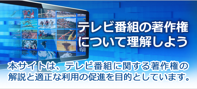 テレビ番組の著作権について理解しよう 本サイトは、テレビ番組に関する著作権の解説と適正な利用の促進を目的としています。